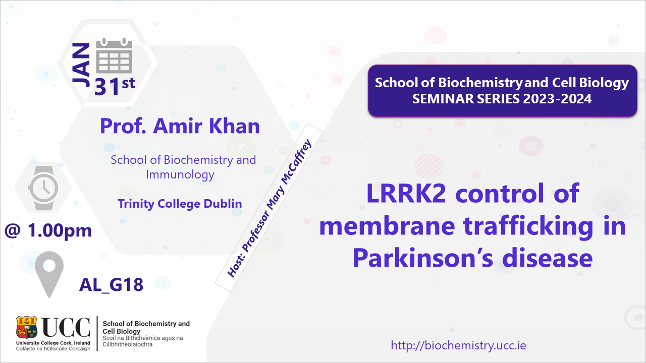 2023-2024 School of Biochemistry and Cell Biology Seminar Series. SEMINAR TITLE:LRRK2 control of membrane trafficking in Parkinson’s disease SEMINAR SPEAKER: Prof Amir Khan, School of Biochemistry and Immunology, TCD. VENUE AND DATE: AL G18 @ 1.00pm Wednesday 31 January 2024. ACADEMIC HOST: Professor Mary McCaffrey, School of Biochemistry and Cell Biology, UCC