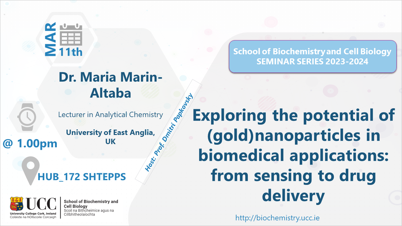 2023-2024 School of Biochemistry and Cell Biology Seminar Series. SEMINAR TITLE: Exploring the potential of (gold)nanoparticles in biomedical applications: from sensing to drug delivery. SEMINAR SPEAKER: Dr. Maria Marin-Altaba, Lecturer in Analytical Chemistry, University of East Anglia, UK. VENUE AND DATE: HUB 172 SHTEPPS @ 1.00pm Monday 11 March 2024. ACADEMIC HOST: Professor Dmitri Papkovsky, School of Biochemistry and Cell Biology, UCC