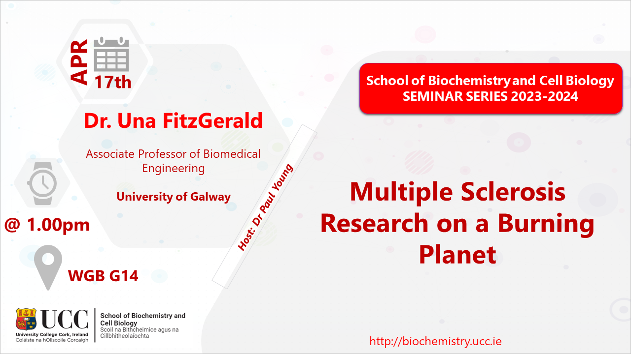 2023-2024 School of Biochemistry and Cell Biology Seminar Series. SEMINAR TITLE: Multiple Sclerosis Research on a Burning Planet SEMINAR SPEAKER: Dr Una FitzGerald, Associate Professor of Biomedical Engineering, UCG. VENUE AND DATE: WGB G14 @ 1.00pm Wednesday 17 April 2024. ACADEMIC HOST: Dr Paul Young School of Biochemistry and Cell Biology, UCC