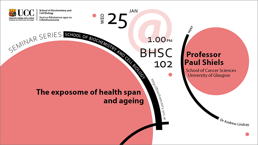 2022-2023 School of Biochemistry and Cell Biology Seminar Series. SEMINAR TITLE: The exposome of health span and ageing. SEMINAR SPEAKER: Professor Paul Shiels, School of Cancer Sciences, University of Glasgow. VENUE AND DATE: BHSC_1021 @ 1.00pm Wednesday 25 January 2023. ACADEMIC HOST: Dr Andrew Lindsay, School of Biochemistry and Cell Biology, UCC