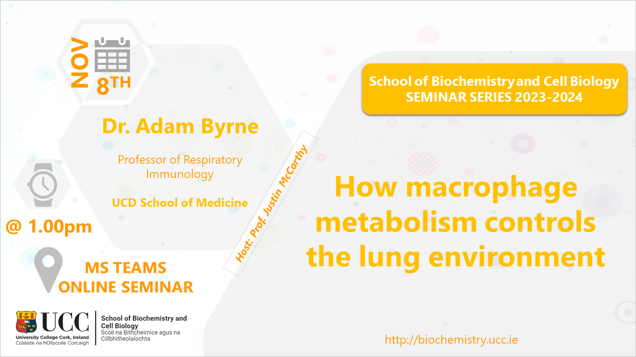 2023-2024 School of Biochemistry and Cell Biology Seminar Series. SEMINAR TITLE: How macrophage metabolism controls the lung environment. SEMINAR SPEAKER: Dr Adam Byrne, School of Medicine, UCD. VENUE AND DATE: MS Teams Online @ 1.00pm Wednesday 08 November 2023. ACADEMIC HOST: Professor Justin McCarthy, School of Biochemistry and Cell Biology, UCC