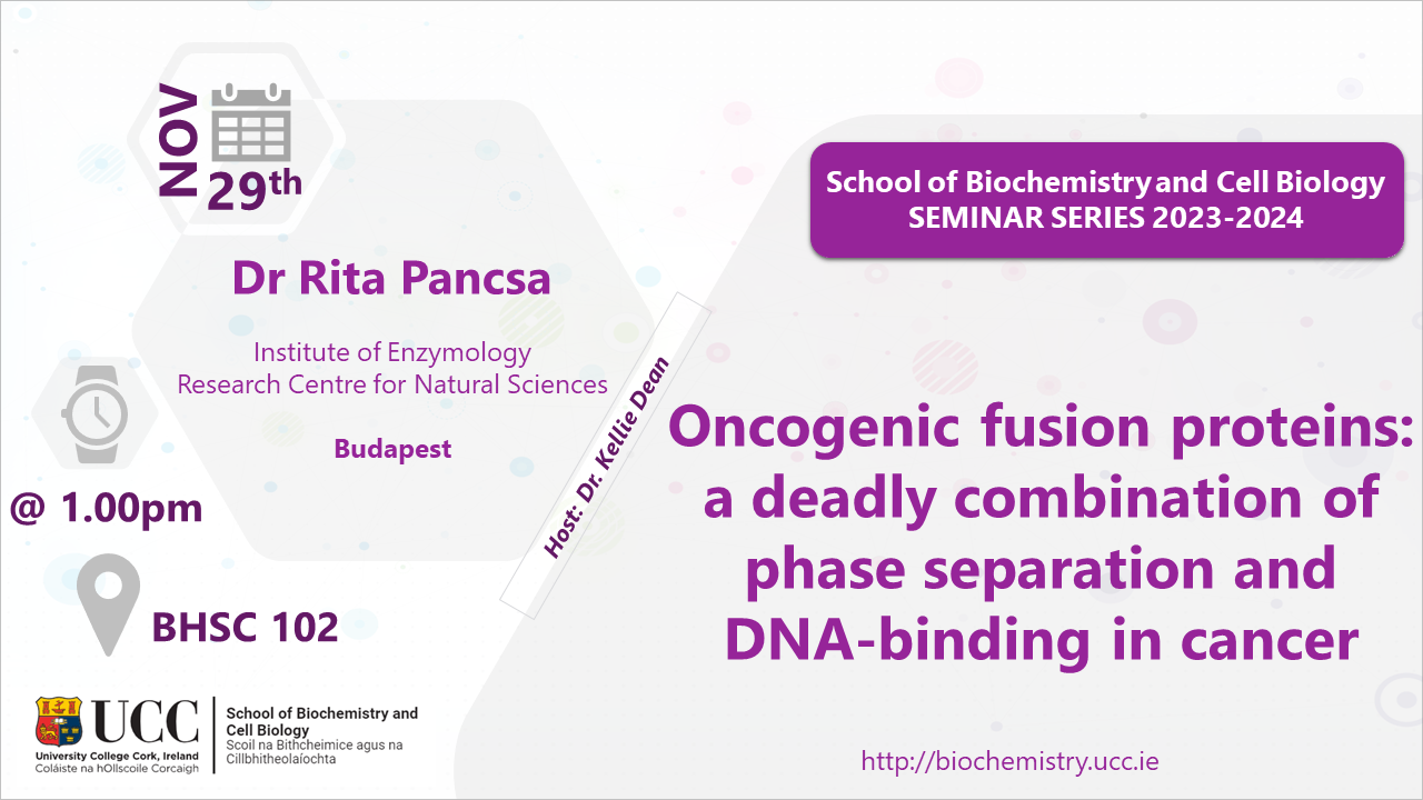 2023-2024 School of Biochemistry and Cell Biology Seminar Series. SEMINAR TITLE: Oncogenic fusion proteins: a deadly combination of phase separation and DNA-binding in cancer. SEMINAR SPEAKER: Dr Rita Pancsa, Institute of Enzymology, Budapest. VENUE AND DATE: BHSC 102 @ 1.00pm Wednesday 29 November 2023. ACADEMIC HOST: Dr Kellie Dean, School of Biochemistry and Cell Biology, UCC