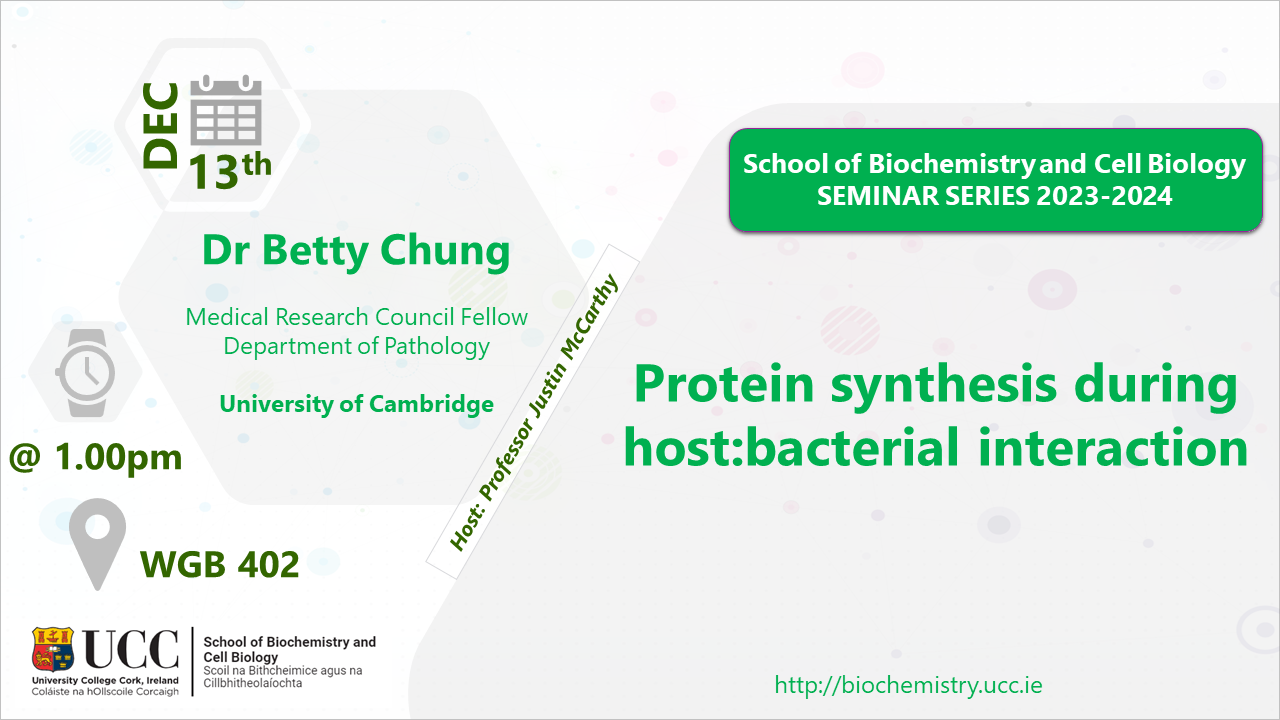 2023-2024 School of Biochemistry and Cell Biology Seminar Series. SEMINAR TITLE: Protein synthesis during host:bacterial interaction SEMINAR SPEAKER: Dr Betty Chung, Department of Pathology, University of Cambridge. VENUE AND DATE: WGB 402 @ 1.00pm Wednesday 13 December 2023. ACADEMIC HOST: Professor Justin McCarthy, School of Biochemistry and Cell Biology, UCC