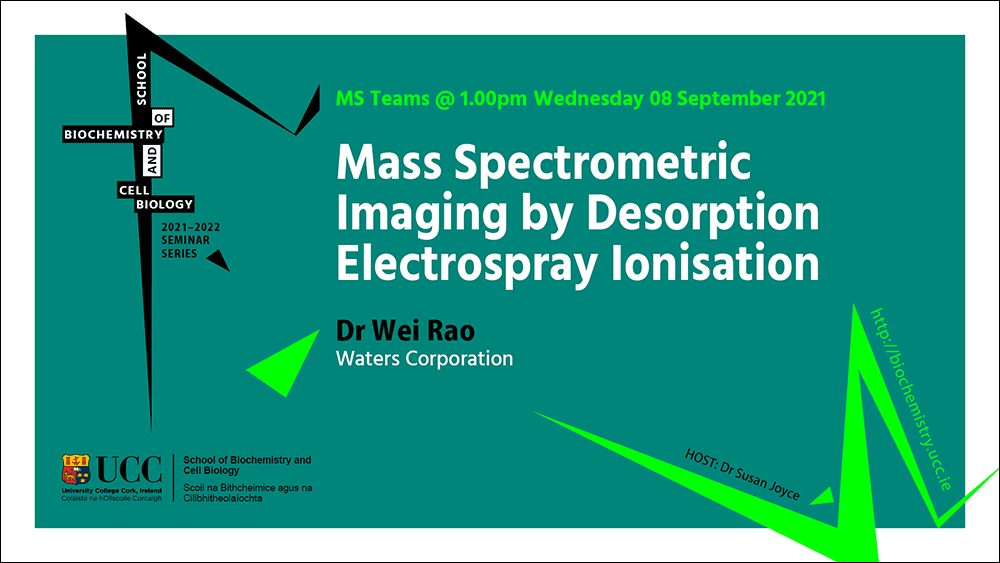 2021-2022 School of Biochemistry and Cell Biology Seminar Series.  SEMINAR TITLE: Mass Spectrometric Imaging by Desorption Electrospray Ionisation.  SEMINAR SPEAKER: Dr Wei Rao, Waters Corporation.  VENUE AND DATE: MS Teams @ 1.00pm Wednesday 08th September 2021.  ACADEMIC HOST: Dr Susan Joyce, School of Biochemistry and Cell Biology.