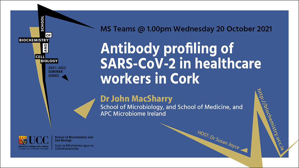 2021-2022 School of Biochemistry and Cell Biology Seminar Series. SEMINAR TITLE: Antibody profiling of SARS-CoV-2 in healthcare workers in Cork. SEMINAR SPEAKER: Dr John MacSharry, School of Microbiology, UCC and School of Medicine, UCC and APC Microbiome Ireland. VENUE AND DATE: MS Teams @ 1.00pm Wednesday 20th October 2021. ACADEMIC HOST: Dr Susan Joyce, School of Biochemistry and Cell Biology.