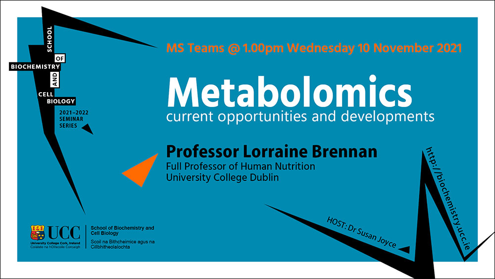 2021-2022 School of Biochemistry and Cell Biology Seminar Series. SEMINAR TITLE: Metabolomics: current opportunities and developments. SEMINAR SPEAKER: Professor Lorraine Brennan, Full Professor of Human Nutrition, University College Dublin. VENUE AND DATE: MS Teams @ 1.00pm Wednesday10th November 2021. ACADEMIC HOST: Dr Susan Joyce, School of Biochemistry and Cell Biology.