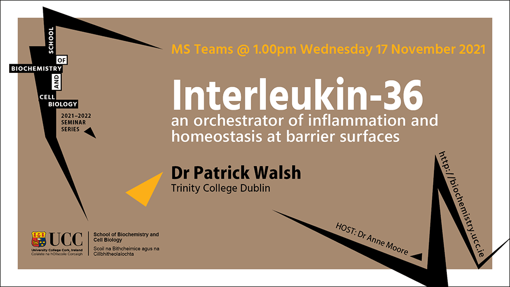 2021-2022 School of Biochemistry and Cell Biology Seminar Series. SEMINAR TITLE: Interleukin-36—an orchestrator of inflammation and homeostasis at barrier surfaces. SEMINAR SPEAKER: Dr Patrick Walsh, Trinity College Dublin. VENUE AND DATE: MS Teams @ 1.00pm Wednesday17th November 2021. ACADEMIC HOST: Dr Anne Moore, School of Biochemistry and Cell Biology, UCC.