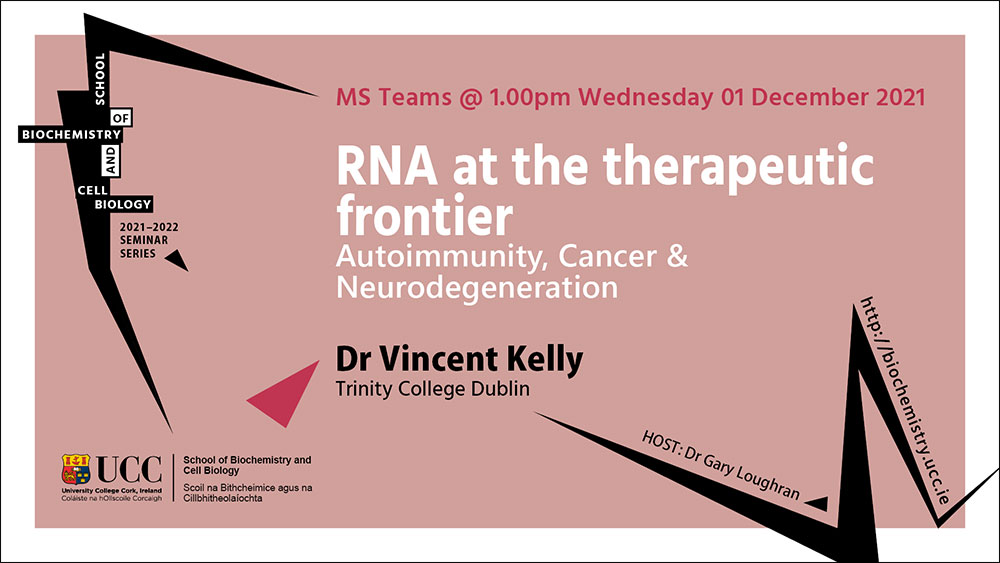 2021-2022 School of Biochemistry and Cell Biology Seminar Series. SEMINAR TITLE: RNA at the therapeutic frontier - Autoimmunity, Cancer & Neurodegeneration. SEMINAR SPEAKER: Dr Vincent Kelly, Trinity College Dublin. VENUE AND DATE: MS Teams @ 1.00pm Wednesday 1st December 2021. ACADEMIC HOST: Dr Gary Loughran, School of Biochemistry and Cell Biology, UCC.