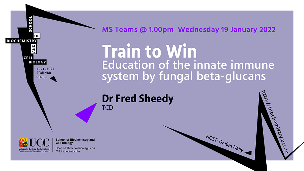 2021-2022 School of Biochemistry and Cell Biology Seminar Series. SEMINAR TITLE: Train to Win: Education of the innate immune system by fungal beta-glucans. SEMINAR SPEAKER: Dr Fred Sheedy, Trinity College Dublin. VENUE AND DATE: MS Teams @ 1.00pm Wednesday 19 January 2022. ACADEMIC HOST: Dr Ken Nally, School of Biochemistry and Cell Biology, UCC.