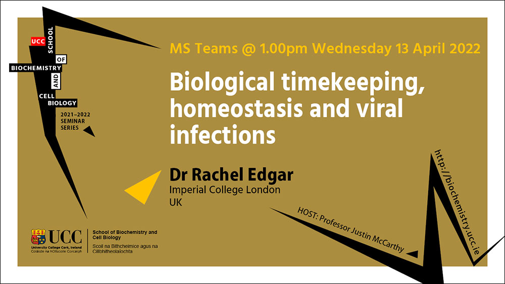 2021-2022 School of Biochemistry and Cell Biology Seminar Series. SEMINAR TITLE: Biological timekeeping, homeostasis and viral infections. SEMINAR SPEAKER: Dr Rachel Edgar, Imperial College London, UK. VENUE AND DATE: MS Teams @ 1.00pm Wednesday 13 April 2022. ACADEMIC HOST: Professor Justin McCarthy, School of Biochemistry and Cell Biology, UCC.