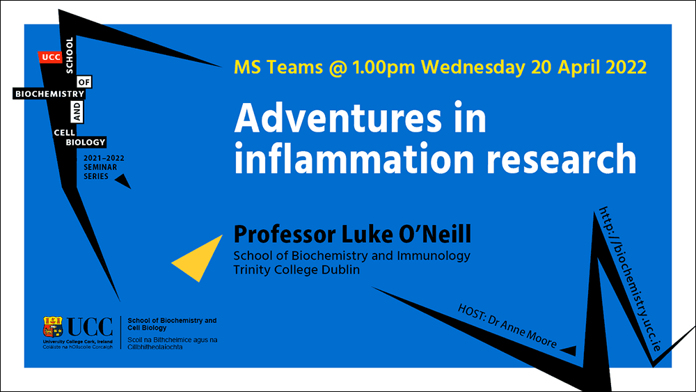 2021-2022 School of Biochemistry and Cell Biology Seminar Series. SEMINAR TITLE: Adventures in  inflammation research. SEMINAR SPEAKER: Professor Luke O'Neill, School of Biochemistry and Immunology, Trinity College Dublin. VENUE AND DATE: MS Teams @ 1.00pm Wednesday 20 April 2022. ACADEMIC HOST: Dr Gary Loughran, School of Biochemistry and Cell Biology, UCC.