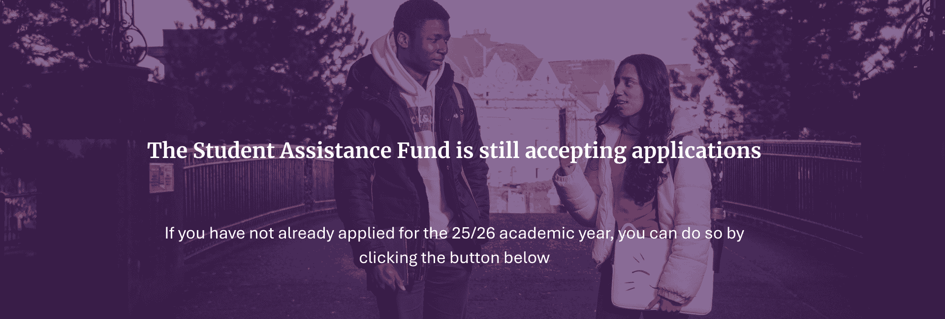 The Student Assiatnce Fund is still accepting applications for the 25/26 academic year. Click the button below to start an application if you have not done so already.